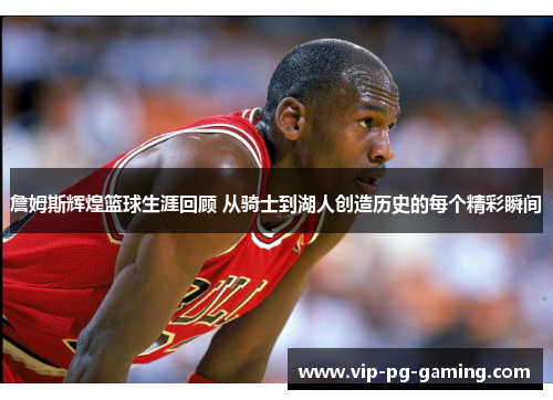 詹姆斯辉煌篮球生涯回顾 从骑士到湖人创造历史的每个精彩瞬间