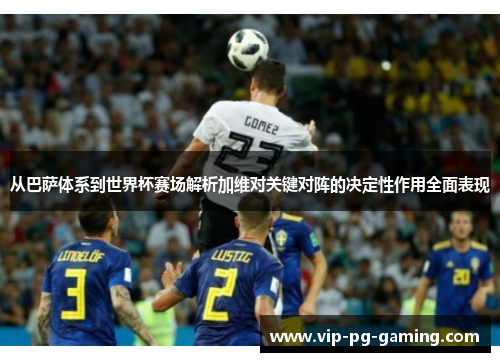 从巴萨体系到世界杯赛场解析加维对关键对阵的决定性作用全面表现
